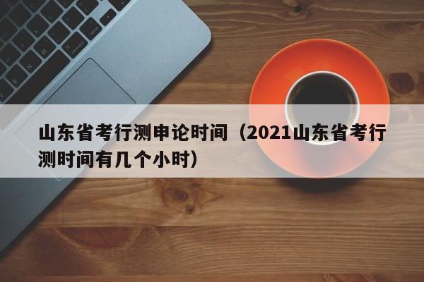 山东省考行测申论时间(2021山东省考行测时间有几个小时)