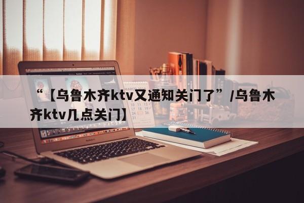 “【乌鲁木齐ktv又通知关门了”/乌鲁木齐ktv几点关门】