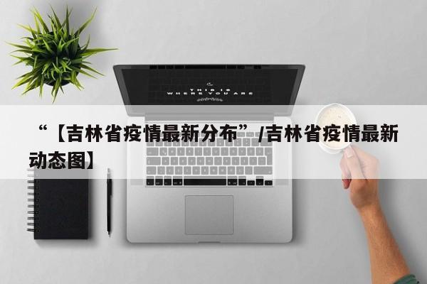 “【吉林省疫情最新分布”/吉林省疫情最新动态图】