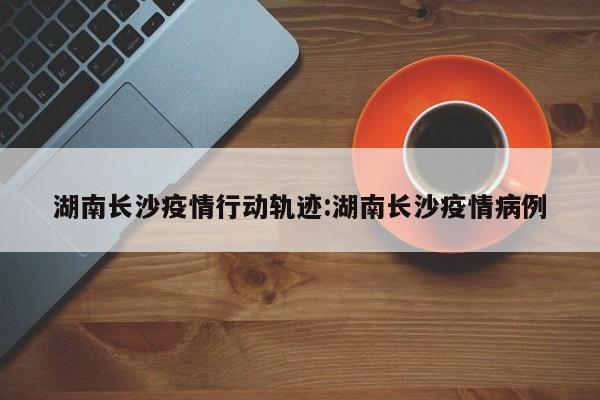 湖南长沙疫情行动轨迹:湖南长沙疫情病例
