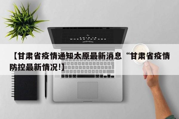 【甘肃省疫情通知太原最新消息“甘肃省疫情防控最新情况!】