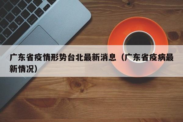 广东省疫情形势台北最新消息(广东省疫病最新情况)