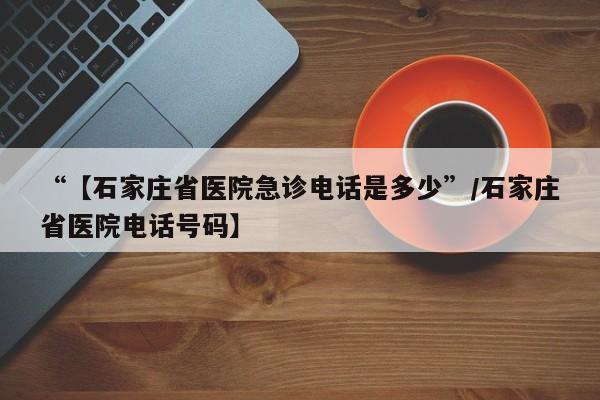“【石家庄省医院急诊电话是多少”/石家庄省医院电话号码】