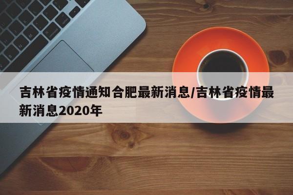 吉林省疫情通知合肥最新消息/吉林省疫情最新消息2020年