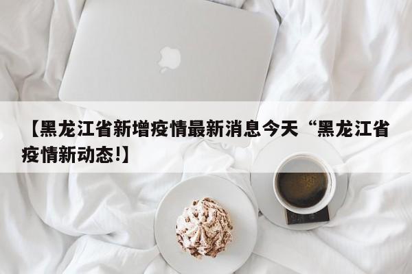 【黑龙江省新增疫情最新消息今天“黑龙江省疫情新动态!】