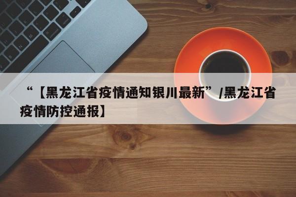 “【黑龙江省疫情通知银川最新”/黑龙江省疫情防控通报】