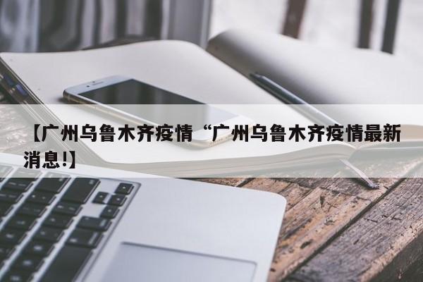 【广州乌鲁木齐疫情“广州乌鲁木齐疫情最新消息!】