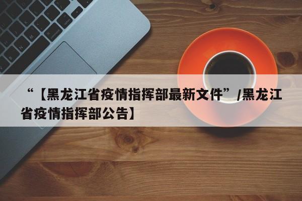 “【黑龙江省疫情指挥部最新文件”/黑龙江省疫情指挥部公告】