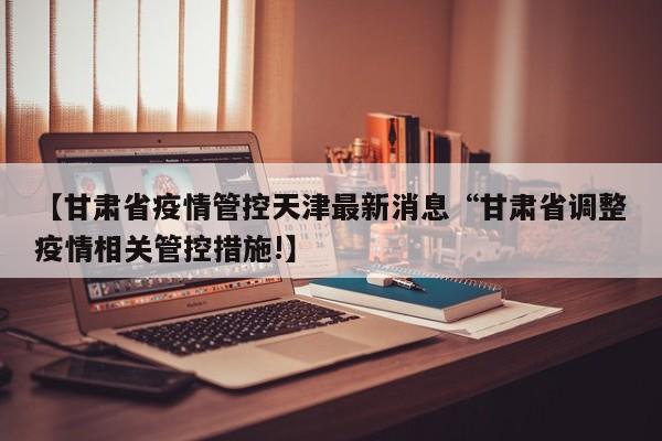 【甘肃省疫情管控天津最新消息“甘肃省调整疫情相关管控措施!】