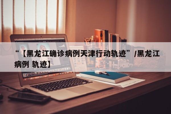“【黑龙江确诊病例天津行动轨迹”/黑龙江 病例 轨迹】