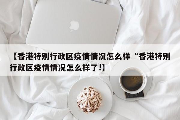 【香港特别行政区疫情情况怎么样“香港特别行政区疫情情况怎么样了!】