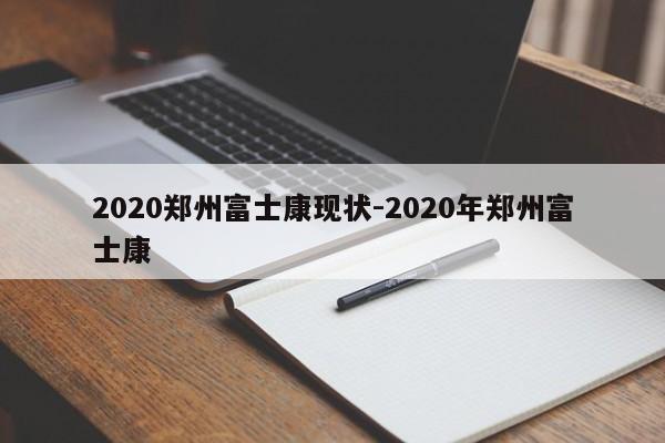 2020郑州富士康现状-2020年郑州富士康