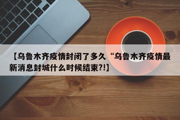 【乌鲁木齐疫情封闭了多久“乌鲁木齐疫情最新消息封城什么时候结束?!】