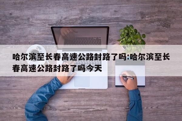 哈尔滨至长春高速公路封路了吗:哈尔滨至长春高速公路封路了吗今天
