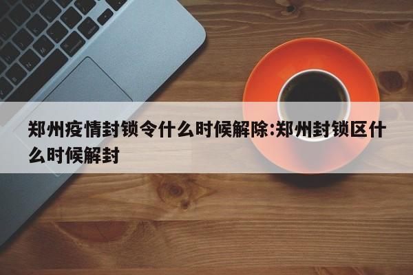 郑州疫情封锁令什么时候解除:郑州封锁区什么时候解封
