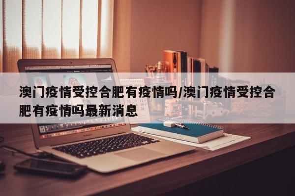 澳门疫情受控合肥有疫情吗/澳门疫情受控合肥有疫情吗最新消息