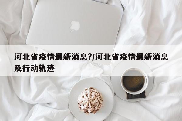 河北省疫情最新消息?/河北省疫情最新消息及行动轨迹
