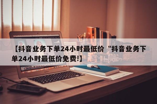 【抖音业务下单24小时最低价“抖音业务下单24小时最低价免费!】