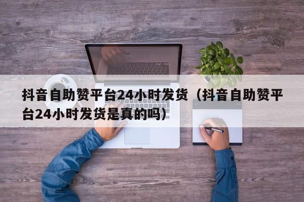 抖音自助赞平台24小时发货(抖音自助赞平台24小时发货是真的吗)