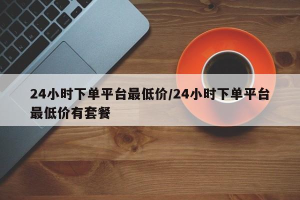 24小时下单平台最低价/24小时下单平台最低价有套餐