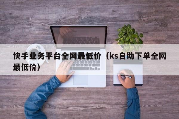 快手业务平台全网最低价(ks自助下单全网最低价)
