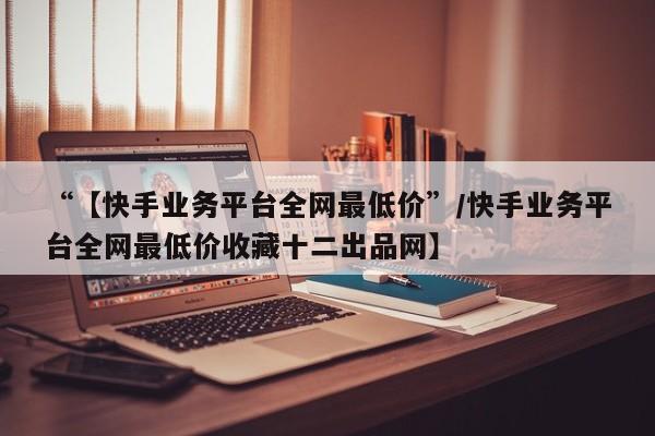 “【快手业务平台全网最低价”/快手业务平台全网最低价收藏十二出品网】