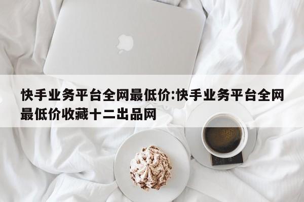 快手业务平台全网最低价:快手业务平台全网最低价收藏十二出品网