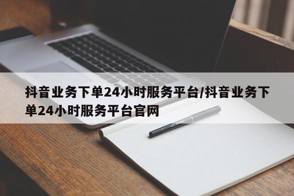 抖音业务下单24小时服务平台/抖音业务下单24小时服务平台官网