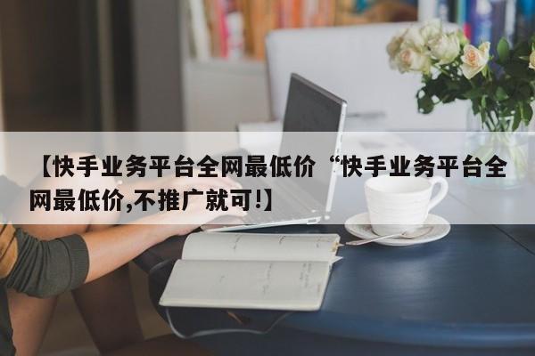 【快手业务平台全网最低价“快手业务平台全网最低价,不推广就可!】