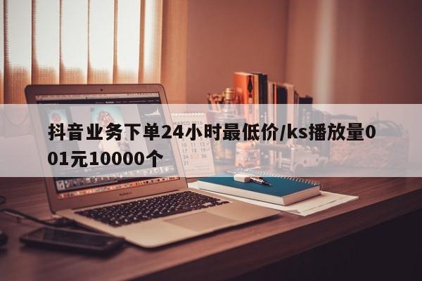 抖音业务下单24小时最低价/ks播放量001元10000个