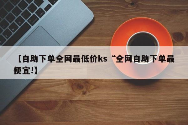 【自助下单全网最低价ks“全网自助下单最便宜!】