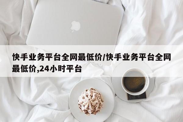 快手业务平台全网最低价/快手业务平台全网最低价,24小时平台
