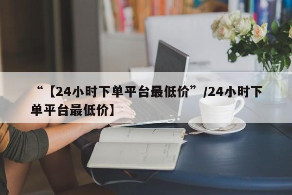 “【24小时下单平台最低价”/24小时下单平台最低价】