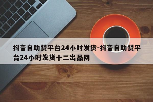 抖音自助赞平台24小时发货-抖音自助赞平台24小时发货十二出品网