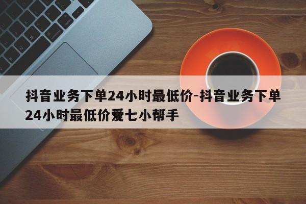 抖音业务下单24小时最低价-抖音业务下单24小时最低价爱七小帮手