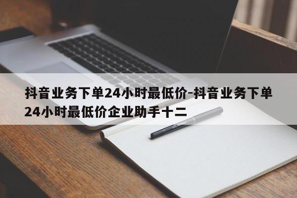 抖音业务下单24小时最低价-抖音业务下单24小时最低价企业助手十二