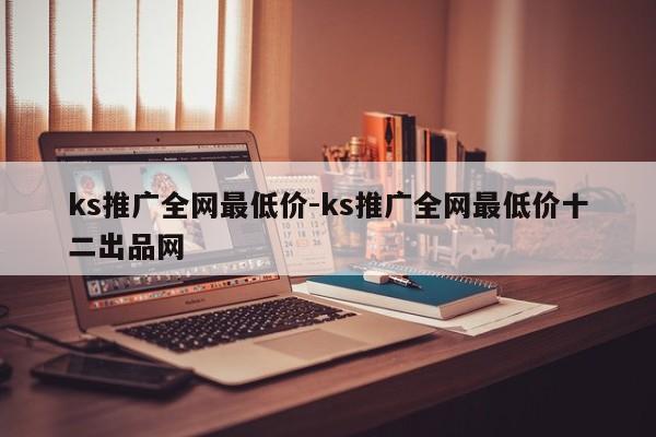 ks推广全网最低价-ks推广全网最低价十二出品网