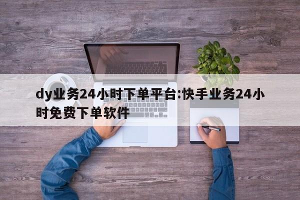 dy业务24小时下单平台:快手业务24小时免费下单软件