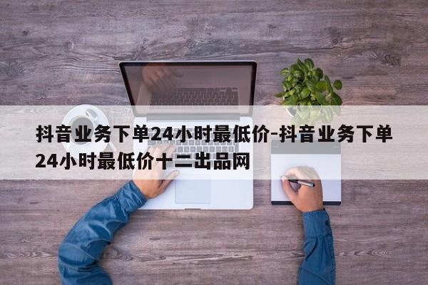 抖音业务下单24小时最低价-抖音业务下单24小时最低价十二出品网