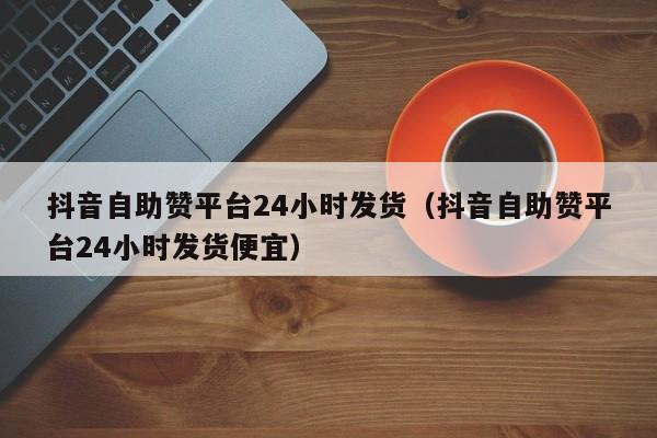 抖音自助赞平台24小时发货(抖音自助赞平台24小时发货便宜)