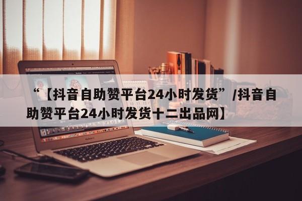 “【抖音自助赞平台24小时发货”/抖音自助赞平台24小时发货十二出品网】