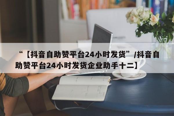 “【抖音自助赞平台24小时发货”/抖音自助赞平台24小时发货企业助手十二】