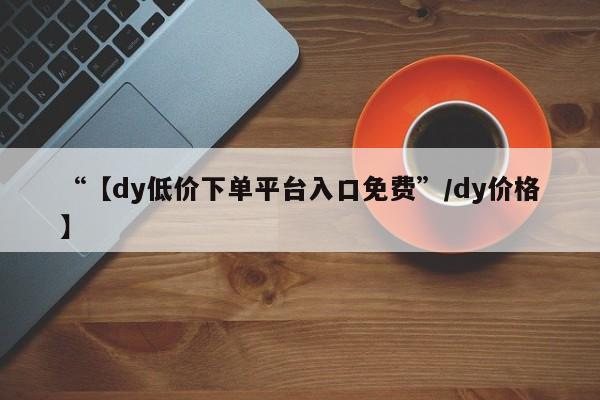 “【dy低价下单平台入口免费”/dy价格】