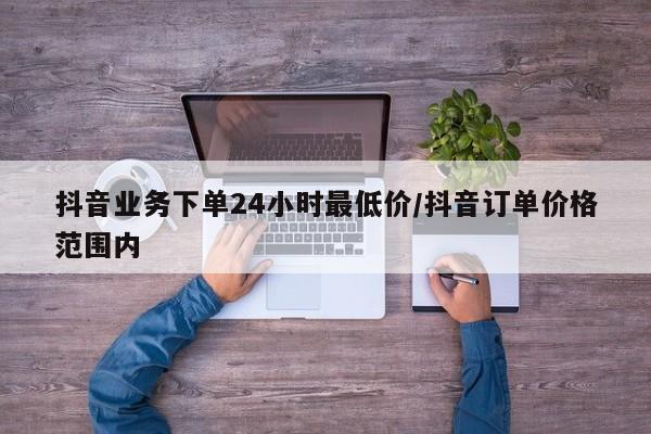 抖音业务下单24小时最低价/抖音订单价格范围内