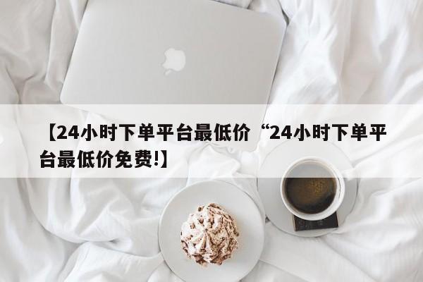 【24小时下单平台最低价“24小时下单平台最低价免费!】