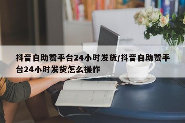 抖音自助赞平台24小时发货/抖音自助赞平台24小时发货怎么操作