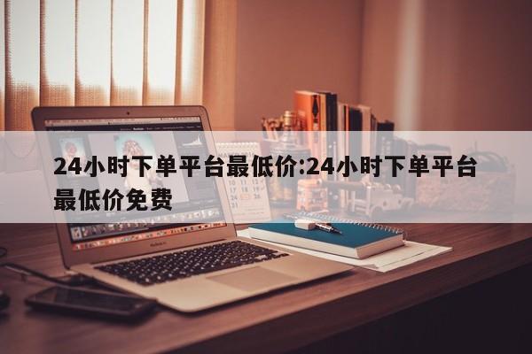 24小时下单平台最低价:24小时下单平台最低价免费