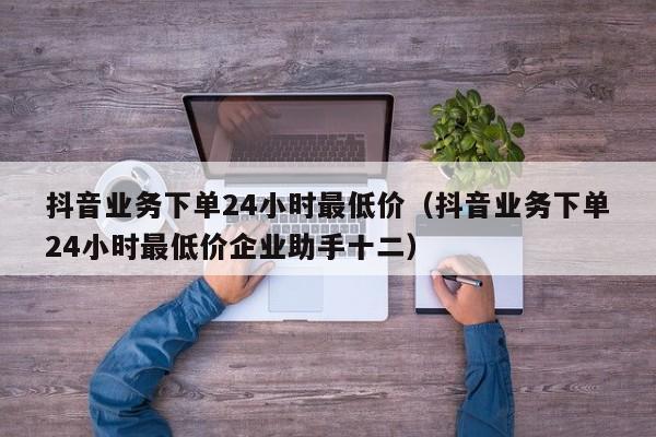 抖音业务下单24小时最低价(抖音业务下单24小时最低价企业助手十二)