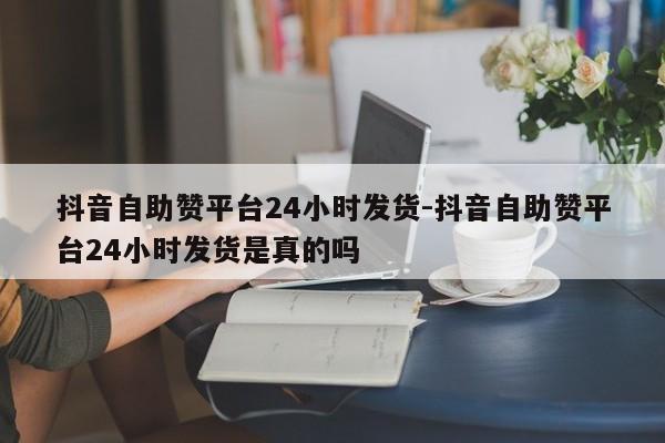 抖音自助赞平台24小时发货-抖音自助赞平台24小时发货是真的吗