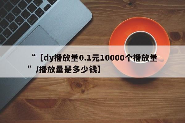 “【dy播放量0.1元10000个播放量”/播放量是多少钱】